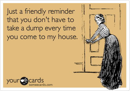 Just a friendly reminder
that you don't have to
take a dump every time
you come to my house.