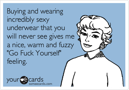 Buying and wearing
incredibly sexy
underwear that you 
will never see gives me
a nice, warm and fuzzy
"Go Fuck Yourself"
feeling.