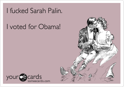 I fucked Sarah Palin.I voted for Obama!