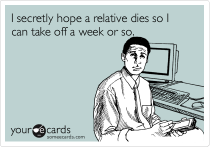 I secretly hope a relative dies so I can take off a week or so.