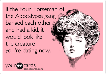 If the Four Horseman of 
the Apocalypse gang 
banged each other 
and had a kid, it
would look like 
the creature
you're dating now.