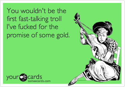 You wouldn't be thefirst fast-talking troll I've fucked for thepromise of some gold.