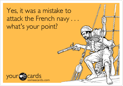 Yes, it was a mistake to
attack the French navy . . . 
what's your point?