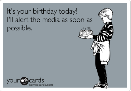It's your birthday today!
I'll alert the media as soon as
possible. 