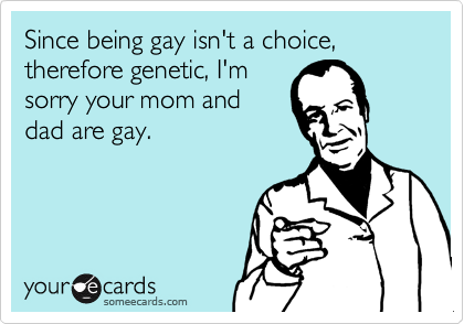 Since being gay isn't a choice, therefore genetic, I'm 
sorry your mom and
dad are gay.