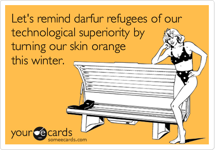 Let's remind darfur refugees of our technological superiority by 
turning our skin orange
this winter.