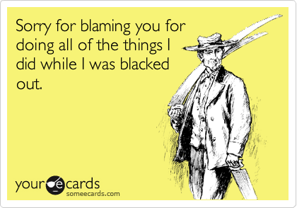 Sorry for blaming you for
doing all of the things I
did while I was blacked
out.