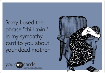 

Sorry I used the
phrase "chill-axin'"
in my sympathy
card to you about
your dead mother. 