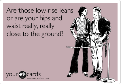 Are those low-rise jeansor are your hips andwaist really, reallyclose to the ground?