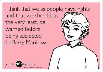 I think that we as people have rights and that we should, at 
the very least, be 
warned before
being subjected 
to Barry Manilow.
