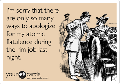 I'm sorry that there
are only so many
ways to apologize
for my atomic
flatulence during
the rim job last
night.