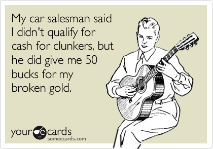 My car salesman said
I didn't qualify for 
cash for clunkers, but
he did give me 50
bucks for my
broken gold.