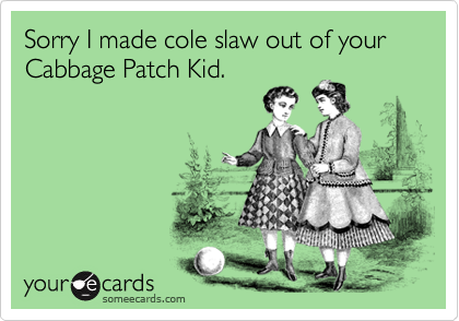 Sorry I made cole slaw out of your 
Cabbage Patch Kid.
