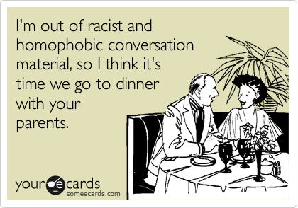 I'm out of racist and
homophobic conversation
material, so I think it's
time we go to dinner
with your
parents.