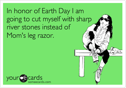 In honor of Earth Day I am
going to cut myself with sharp
river stones instead of
Mom's leg razor.