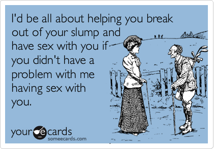 I'd be all about helping you break out of your slump andhave sex with you ifyou didn't have aproblem with mehaving sex withyou.