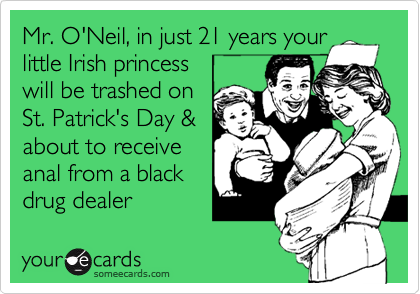Mr. O'Neil, in just 21 years your little Irish princess 
will be trashed on
St. Patrick's Day & 
about to receive
anal from a black
drug dealer