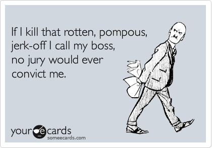 
If I kill that rotten, pompous,
jerk-off I call my boss,
no jury would ever
convict me.