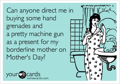 Can anyone direct me in
buying some hand
grenades and
a pretty machine gun 
as a present for my 
borderline mother on
Mother's Day?
