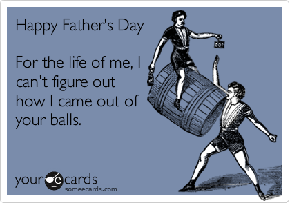 Happy Father's Day

For the life of me, I
can't figure out
how I came out of
your balls.
