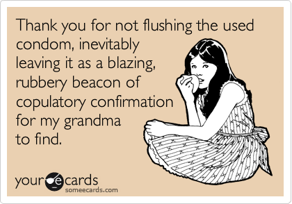 Thank you for not flushing the used condom, inevitably
leaving it as a blazing,
rubbery beacon of
copulatory confirmation
for my grandma
to find.
