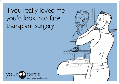 If you really loved me
you'd look into face
transplant surgery.