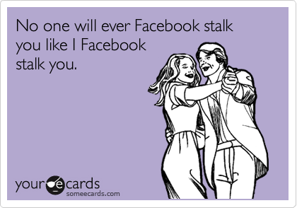 No one will ever Facebook stalk you like I Facebook
stalk you.