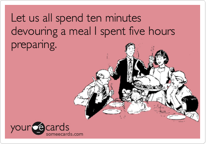 Let us all spend ten minutes devouring a meal I spent five hours preparing.