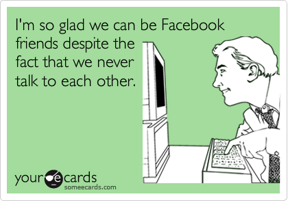 I'm so glad we can be Facebook friends despite the
fact that we never
talk to each other.