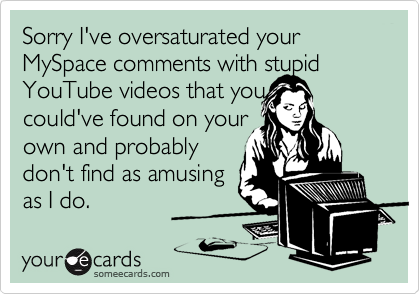 Sorry I've oversaturated your MySpace comments with stupid YouTube videos that you 
could've found on your
own and probably
don't find as amusing
as I do.