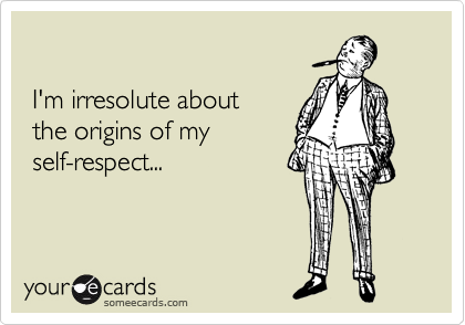 

 I'm irresolute about
 the origins of my
 self-respect...