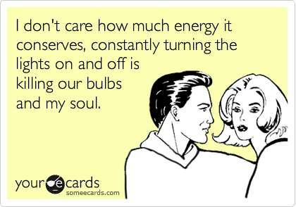I don't care how much energy it conserves, constantly turning the lights on and off is
killing our bulbs
and my soul.