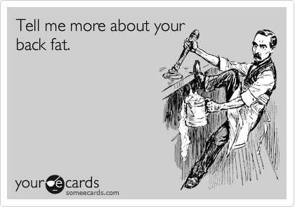 Tell me more about your
back fat.