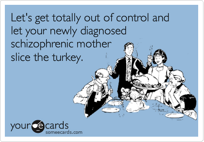Let's get totally out of control and let your newly diagnosed schizophrenic mother
slice the turkey.