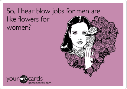 So, I hear blow jobs for men are
like flowers for 
women?