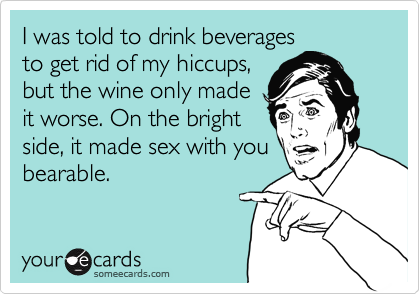 I was told to drink beverages
to get rid of my hiccups,
but the wine only made
it worse. On the bright
side, it made sex with you
bearable.