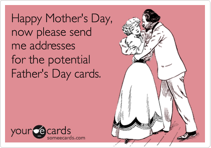 Happy Mother's Day,now please sendme addresses for the potentialFather's Day cards.