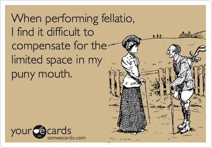 When performing fellatio, 
I find it difficult to
compensate for the
limited space in my
puny mouth.