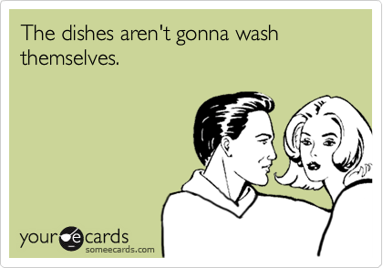 The dishes aren't gonna wash themselves.