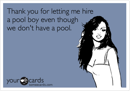 Thank you for letting me hire
a pool boy even though
we don't have a pool.