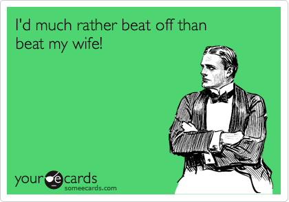 I'd much rather beat off than 
beat my wife!