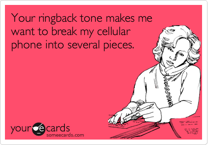 Your ringback tone makes me
want to break my cellular
phone into several pieces.