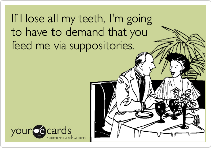 If I lose all my teeth, I'm going
to have to demand that you 
feed me via suppositories.