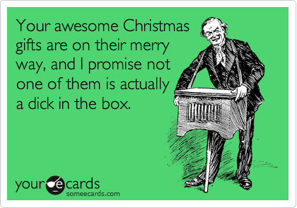 Your awesome Christmas
gifts are on their merry
way, and I promise not
one of them is actually
a dick in the box. 