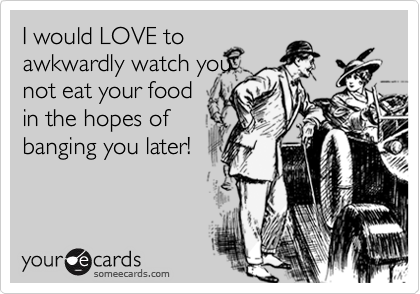 I would LOVE to
awkwardly watch you
not eat your food
in the hopes of
banging you later!