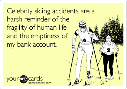 Celebrity skiing accidents are a harsh reminder of the
fragility of human life
and the emptiness of
my bank account.