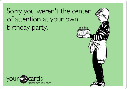 Sorry you weren't the center
of attention at your own
birthday party.