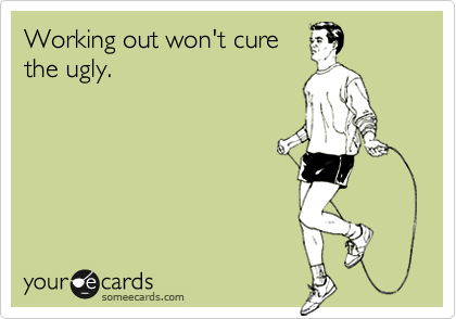 Working out won't curethe ugly.