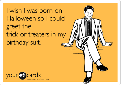 I wish I was born on
Halloween so I could
greet the
trick-or-treaters in my
birthday suit.
