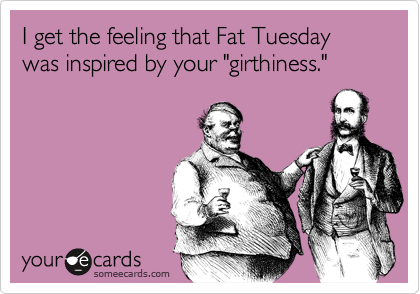 I get the feeling that Fat Tuesday was inspired by your "girthiness."
